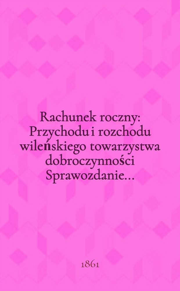 Rachunek roczny : Przychodu i rozchodu wileńskiego towarzystwa dobroczynności Sprawozdanie ..