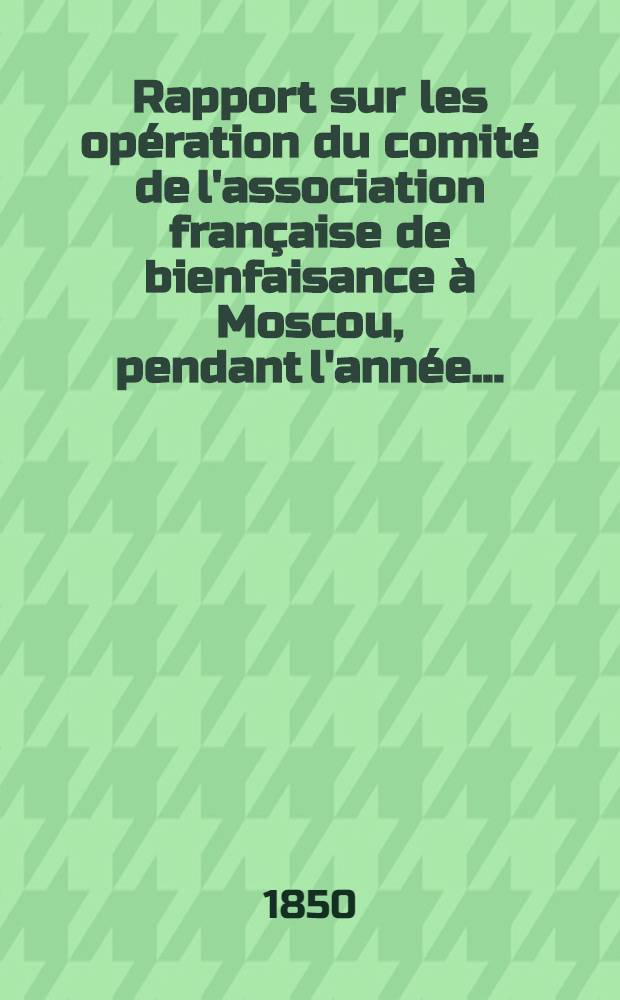 Rapport sur les opération du comité de l'association française de bienfaisance à Moscou, pendant l'année ..