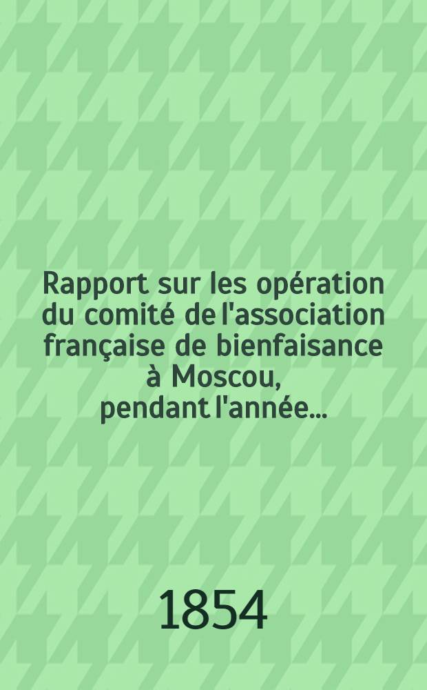 Rapport sur les opération du comité de l'association française de bienfaisance à Moscou, pendant l'année ..