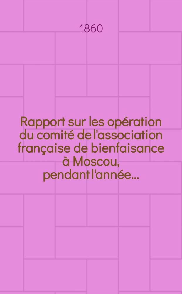 Rapport sur les opération du comité de l'association française de bienfaisance à Moscou, pendant l'année ..