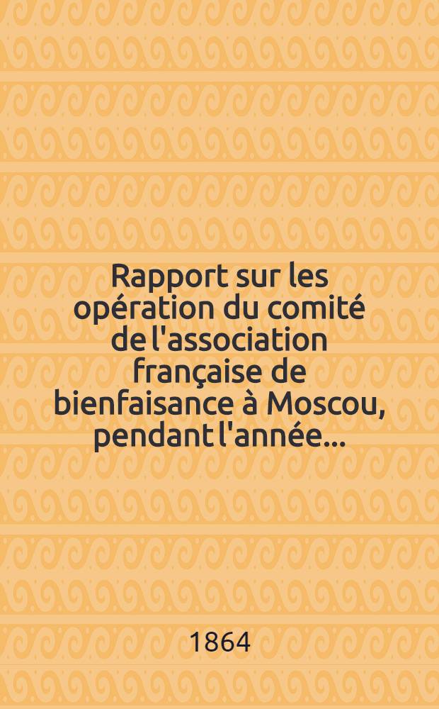 Rapport sur les opération du comité de l'association française de bienfaisance à Moscou, pendant l'année ..