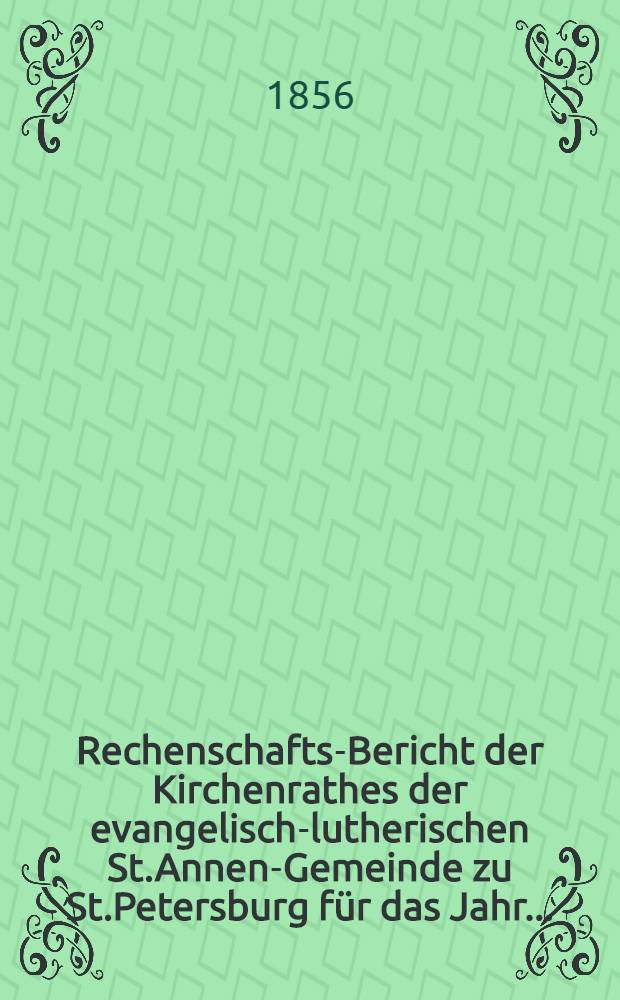 Rechenschafts-Bericht der Kirchenrathes der evangelisch-lutherischen St.Annen-Gemeinde zu St.Petersburg für das Jahr ..
