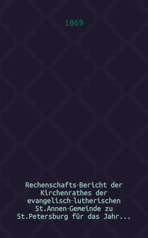 Rechenschafts-Bericht der Kirchenrathes der evangelisch-lutherischen St.Annen-Gemeinde zu St.Petersburg für das Jahr ..