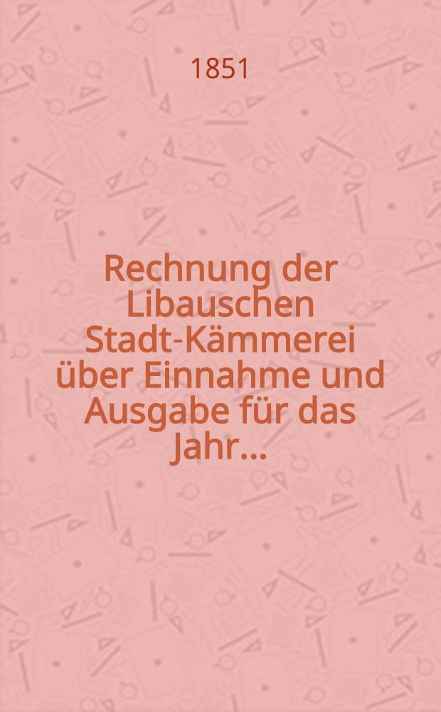 Rechnung der Libauschen Stadt-Kämmerei über Einnahme und Ausgabe für das Jahr ..