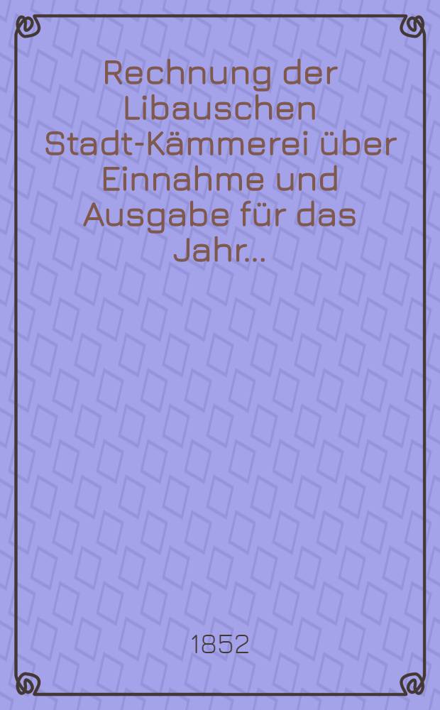 Rechnung der Libauschen Stadt-Kämmerei über Einnahme und Ausgabe für das Jahr ..