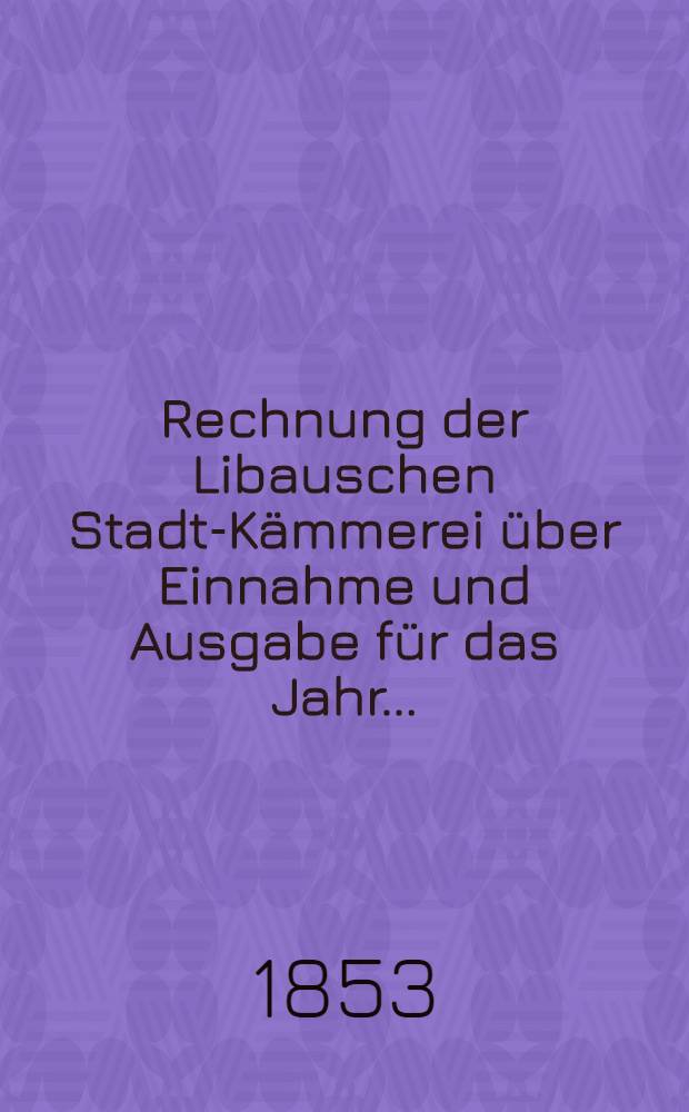 Rechnung der Libauschen Stadt-Kämmerei über Einnahme und Ausgabe für das Jahr ..