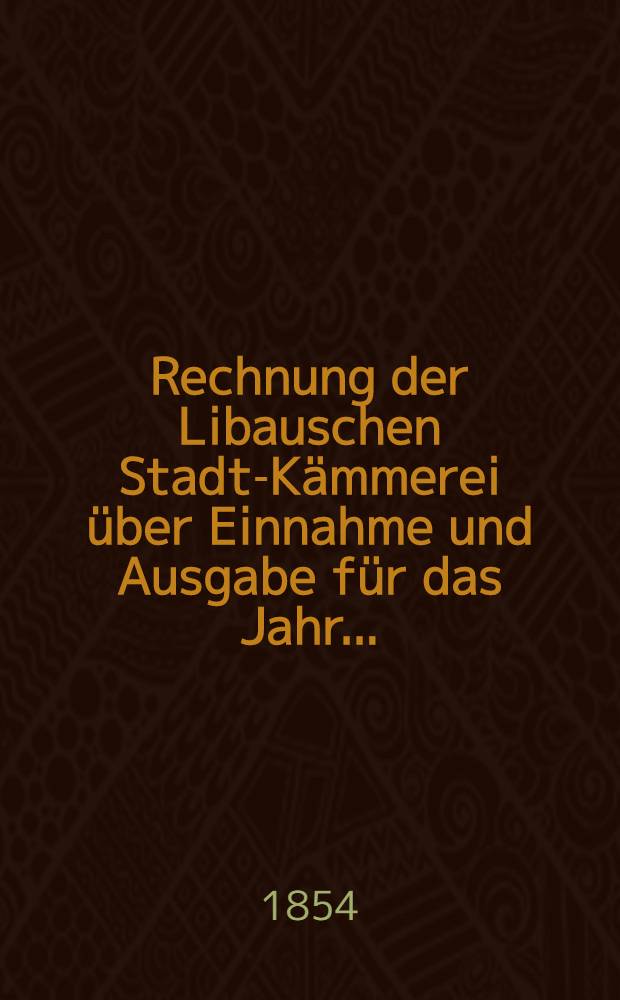 Rechnung der Libauschen Stadt-Kämmerei über Einnahme und Ausgabe für das Jahr ..