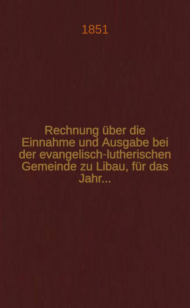 Rechnung über die Einnahme und Ausgabe bei der evangelisch-lutherischen Gemeinde zu Libau, für das Jahr ..