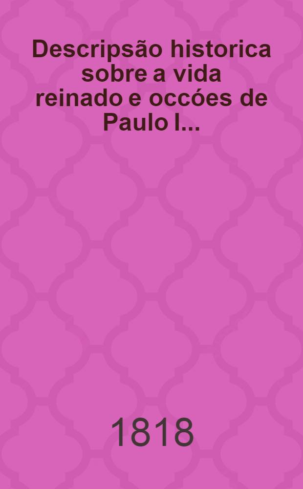 Descripsão historica sobre a vida reinado e occóes de Paulo I.. : Trad. do italiano para portuguez. l parte