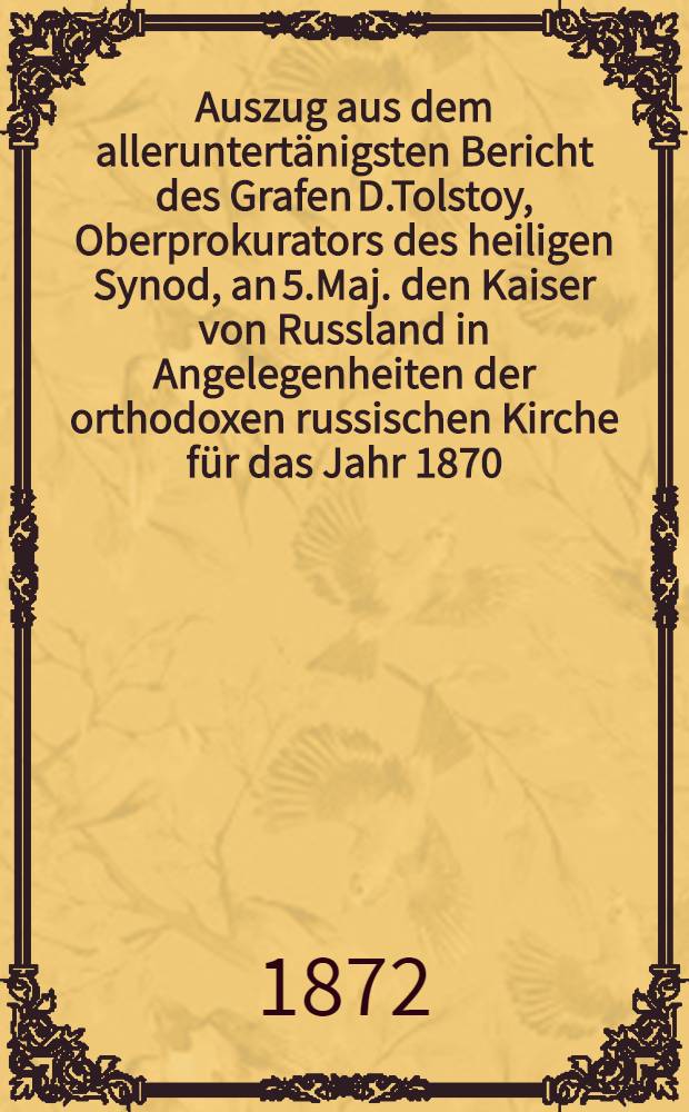 Auszug aus dem alleruntertänigsten Bericht des Grafen D.Tolstoy, Oberprokurators des heiligen Synod, an 5.Maj. den Kaiser von Russland in Angelegenheiten der orthodoxen russischen Kirche für das Jahr 1870 : Aus dem Russischen übersetzt