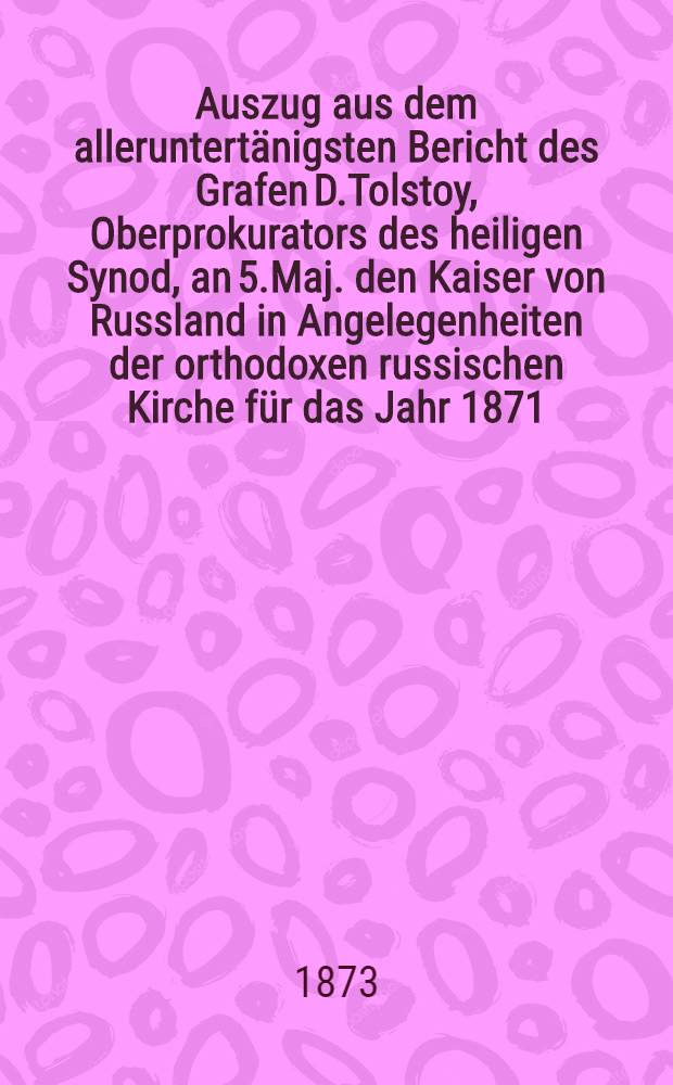 Auszug aus dem alleruntert&auml;nigsten Bericht des Grafen D.Tolstoy, Oberprokurators des heiligen Synod, an 5.Maj. den Kaiser von Russland in Angelegenheiten der orthodoxen russischen Kirche f&uuml;r das Jahr 1871 : Aus dem Russischen &uuml;bersetzt