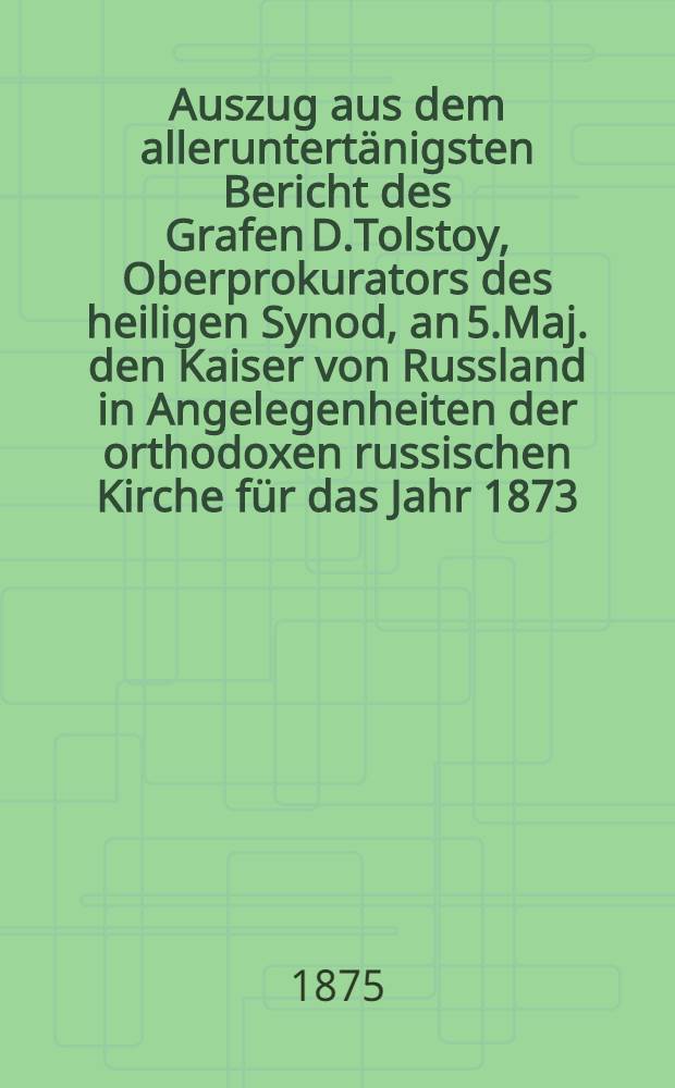 Auszug aus dem alleruntertänigsten Bericht des Grafen D.Tolstoy, Oberprokurators des heiligen Synod, an 5.Maj. den Kaiser von Russland in Angelegenheiten der orthodoxen russischen Kirche für das Jahr 1873 : Aus dem Russischen übersetzt