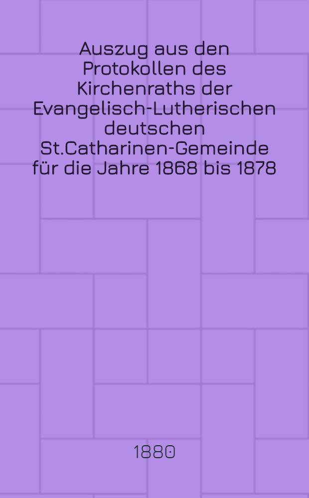 Auszug aus den Protokollen des Kirchenraths der Evangelisch-Lutherischen deutschen St.Catharinen-Gemeinde für die Jahre 1868 bis 1878(incl.)