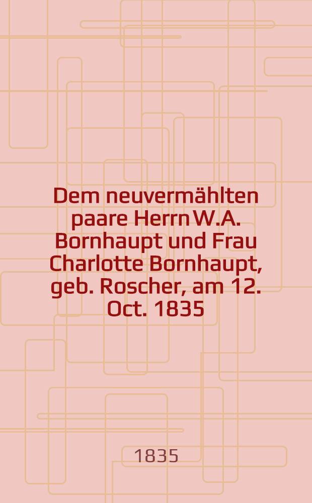Dem neuvermählten paare Herrn W.A. Bornhaupt und Frau Charlotte Bornhaupt, geb. Roscher, am 12. Oct. 1835 : Pièce de vers