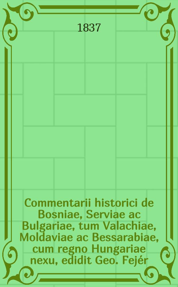 Commentarii historici de Bosniae, Serviae ac Bulgariae, tum Valachiae, Moldaviae ac Bessarabiae, cum regno Hungariae nexu, edidit Geo. Fejér
