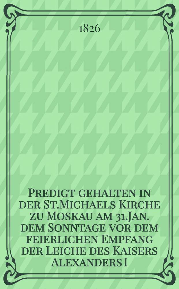 Predigt gehalten in der St.Michaels Kirche zu Moskau am 31.Jan. dem Sonntage vor dem feierlichen Empfang der Leiche des Kaisers Alexanders I