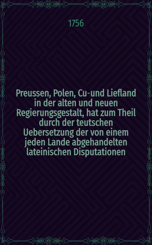 Preussen, Polen, Cur- und Liefland in der alten und neuen Regierungsgestalt, hat zum Theil durch der teutschen Uebersetzung der von einem jeden Lande abgehandelten lateinischen Disputationen, zum Theil aber auch durch einem vermehrten Anhange einiger neuen Nachrichten... ans Licht stellen wollen C. Joh. v. Caspari