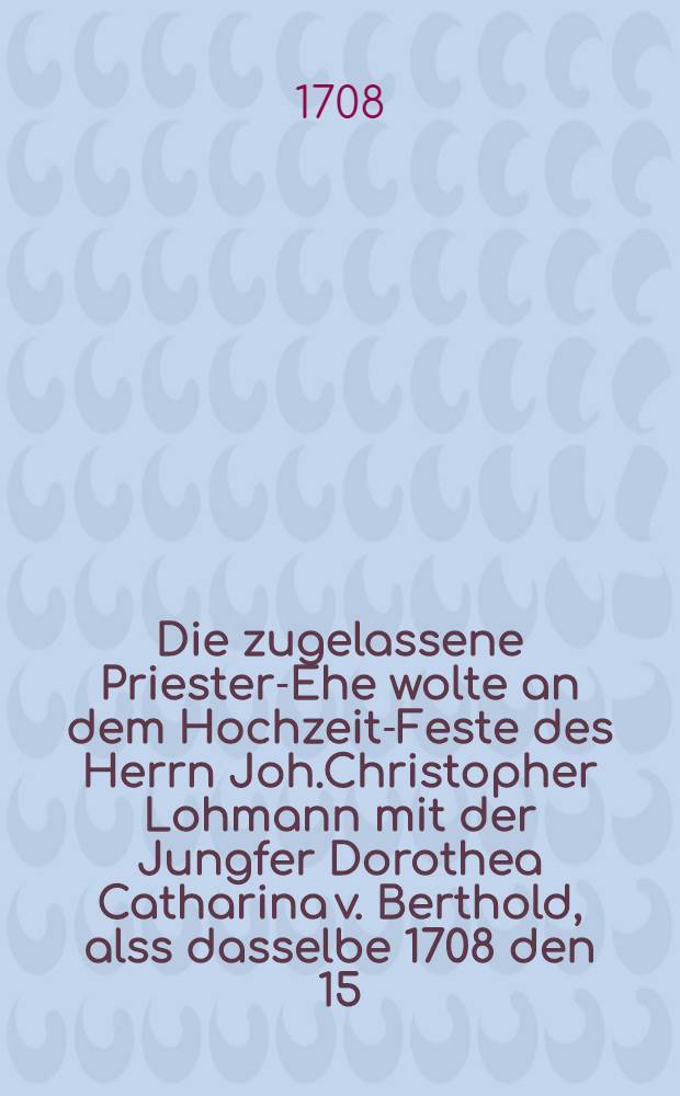 Die zugelassene Priester-Ehe wolte an dem Hochzeit-Feste des Herrn Joh.Christopher Lohmann mit der Jungfer Dorothea Catharina v. Berthold, alss dasselbe 1708 den 15.Sept. gefeyert ward, vorstellen ein Priester- und Ehe-Freund : Pi&egrave;ce de vers