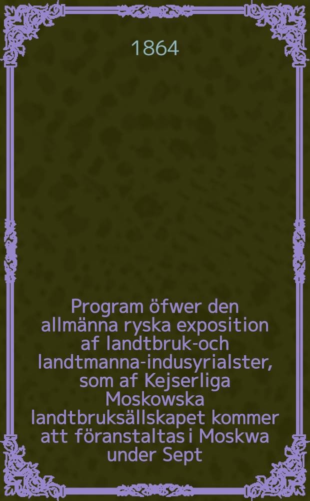 Program &ouml;fwer den allm&auml;nna ryska exposition af landtbruks- och landtmanna-indusyrialster, som af Kejserliga Moskowska landtbruks&auml;llskapet kommer att f&ouml;ranstaltas i Moskwa under Sept. m&aring;nad 1864