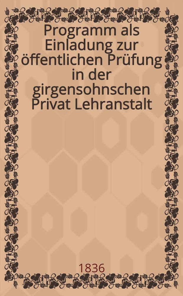 Programm als Einladung zur öffentlichen Prüfung in der girgensohnschen Privat Lehranstalt : Ehthaltend dim ersten öffentlichen Bericht über die Thätigkeit dieser Anstalt im verflossen-Jahre