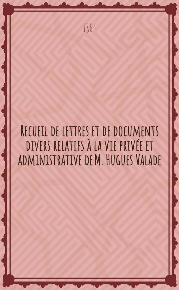 Recueil de lettres et de documents divers relatifs &agrave; la vie priv&eacute;e et administrative de M. Hugues Valade (ancien consul de France &agrave; St.P&eacute;tersbourg)