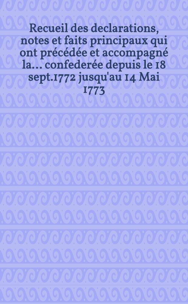Recueil des declarations, notes et faits principaux qui ont pr&eacute;c&eacute;d&eacute;e et accompagn&eacute; la... confeder&eacute;e depuis le 18 sept.1772 jusqu'au 14 Mai 1773