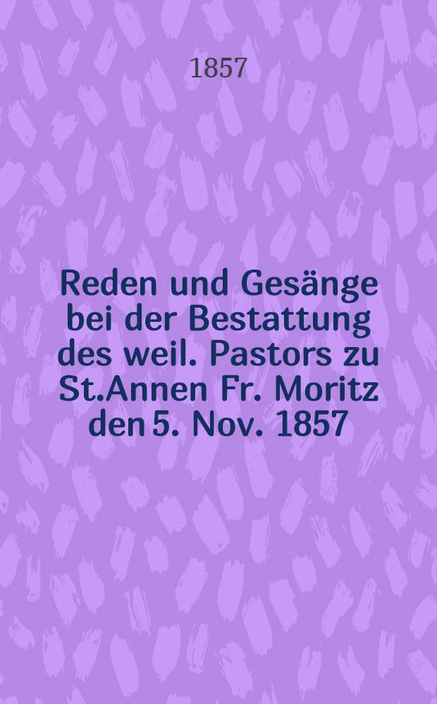 Reden und Gesänge bei der Bestattung des weil. Pastors zu St.Annen Fr. Moritz den 5. Nov. 1857