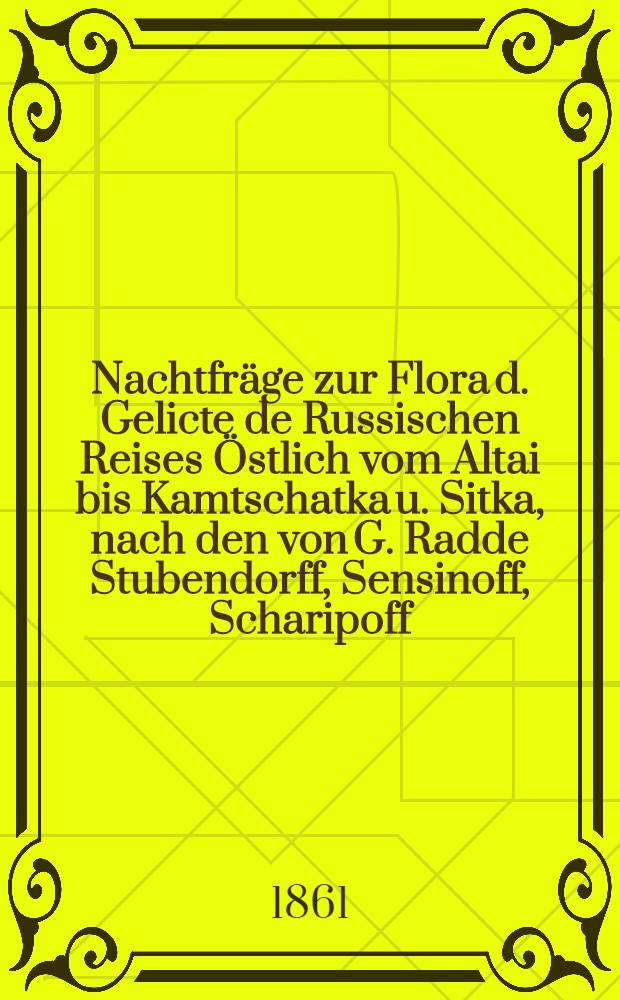 Nachtfr&auml;ge zur Flora d. Gelicte de Russischen Reises &Ouml;stlich vom Altai bis Kamtschatka u. Sitka, nach den von G. Radde Stubendorff, Sensinoff, Scharipoff, Rieder u. andern gesammelten Pflanzen. Bd.1