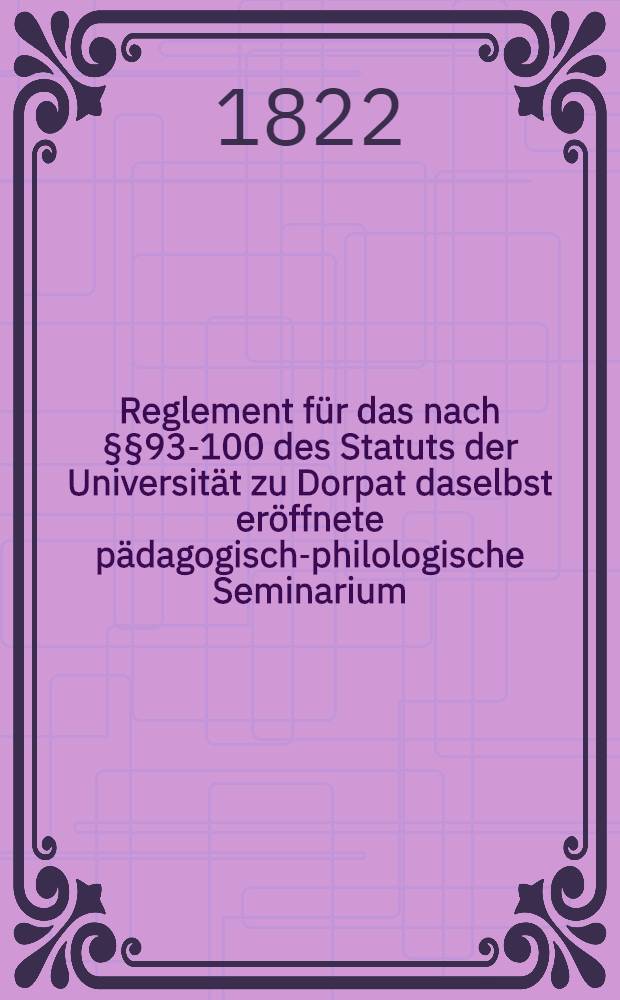 Reglement für das nach §§93-100 des Statuts der Universität zu Dorpat daselbst eröffnete pädagogisch-philologische Seminarium
