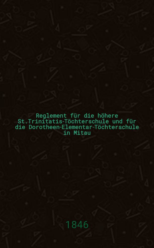 Reglement für die höhere St.Trinitatis-Töchterschule und für die Dorotheen-Elementar-Töchterschule in Mitau
