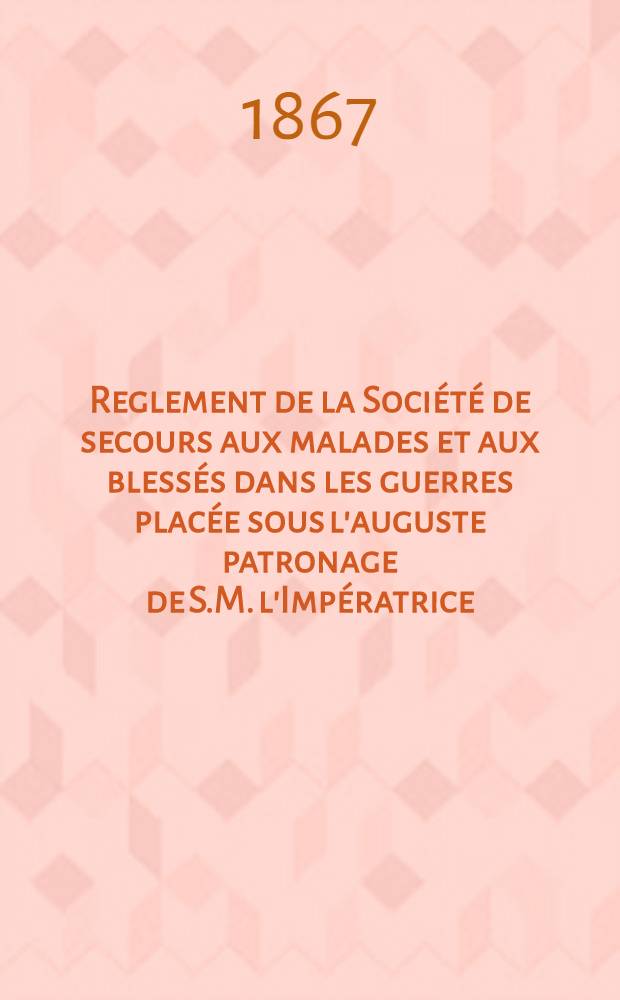 Reglement de la Soci&eacute;t&eacute; de secours aux malades et aux bless&eacute;s dans les guerres plac&eacute;e sous l'auguste patronage de S.M. l'Imp&eacute;ratrice