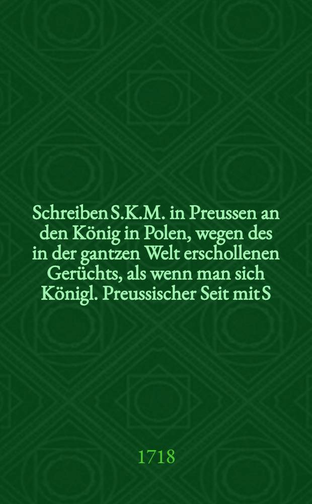 Schreiben S.K.M. in Preussen an den K&ouml;nig in Polen, wegen des in der gantzen Welt erschollenen Ger&uuml;chts, als wenn man sich K&ouml;nigl. Preussischer Seit mit S. Czaar. Maj. in ein auf den Ruin und Untergang der Republique Polen angesehenes Concert eingelassen h&auml;tte : Aus dem lateinischen Original &uuml;bersetzet