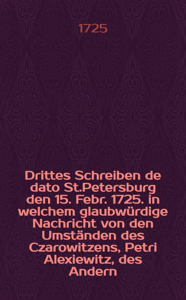 Drittes Schreiben de dato St.Petersburg den 15. Febr. 1725. in welchem glaubw&uuml;rdige Nachricht von den Umst&auml;nden des Czarowitzens, Petri Alexiewitz, des Andern, in sich fasset : Aus dem Frantz&ouml;sischen &uuml;bersetzet