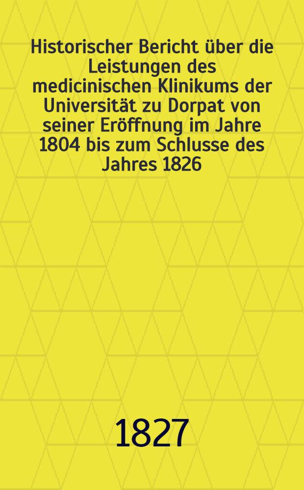 Historischer Bericht über die Leistungen des medicinischen Klinikums der Universität zu Dorpat von seiner Eröffnung im Jahre 1804 bis zum Schlusse des Jahres 1826