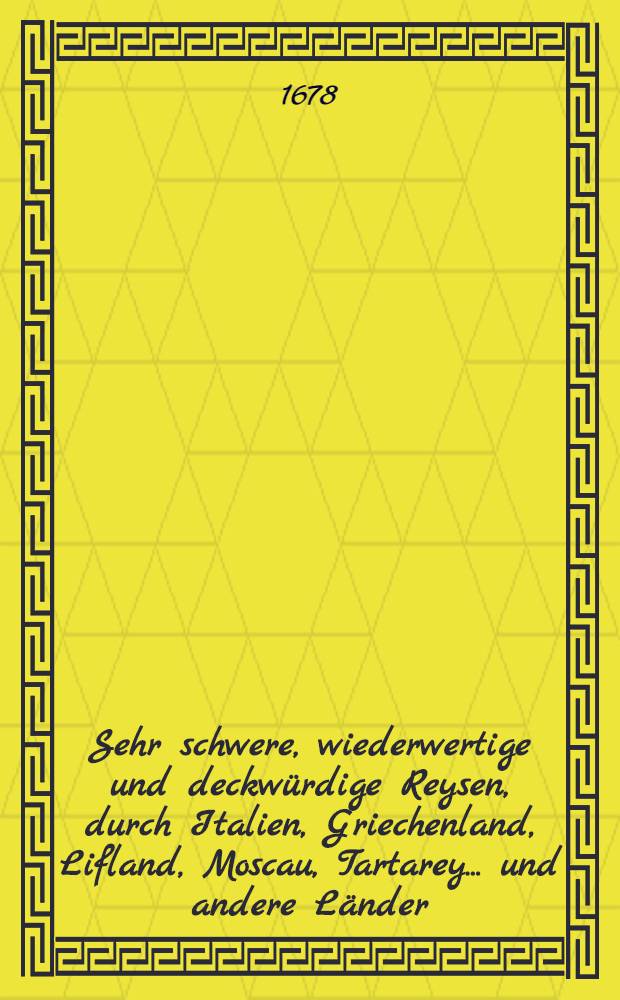 Sehr schwere, wiederwertige und deckw&uuml;rdige Reysen, durch Italien, Griechenland, Lifland, Moscau, Tartarey... und andere L&auml;nder : Angefangen 1647. und vollbracht 1673