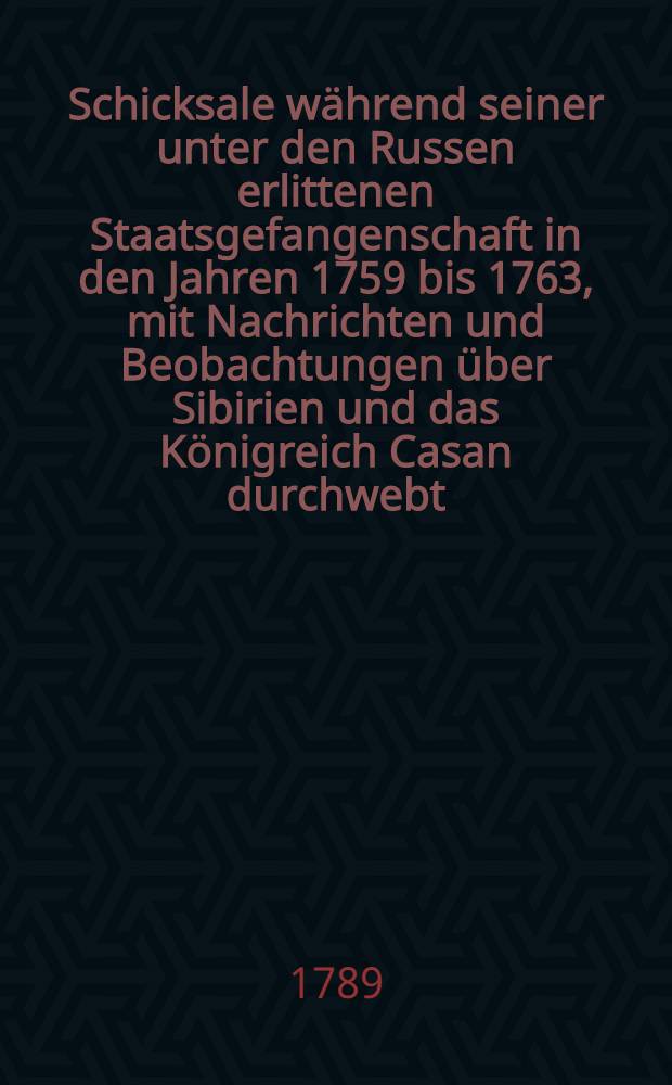 Schicksale w&auml;hrend seiner unter den Russen erlittenen Staatsgefangenschaft in den Jahren 1759 bis 1763, mit Nachrichten und Beobachtungen &uuml;ber Sibirien und das K&ouml;nigreich Casan durchwebt