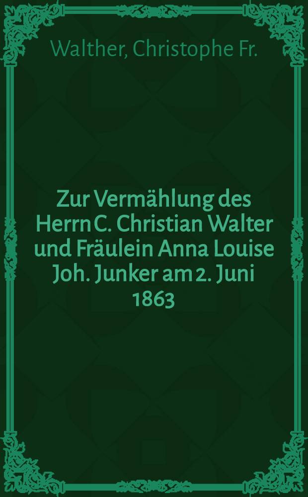 Zur Vermählung des Herrn C. Christian Walter und Fräulein Anna Louise Joh. Junker am 2. Juni 1863 : Pièce de vers