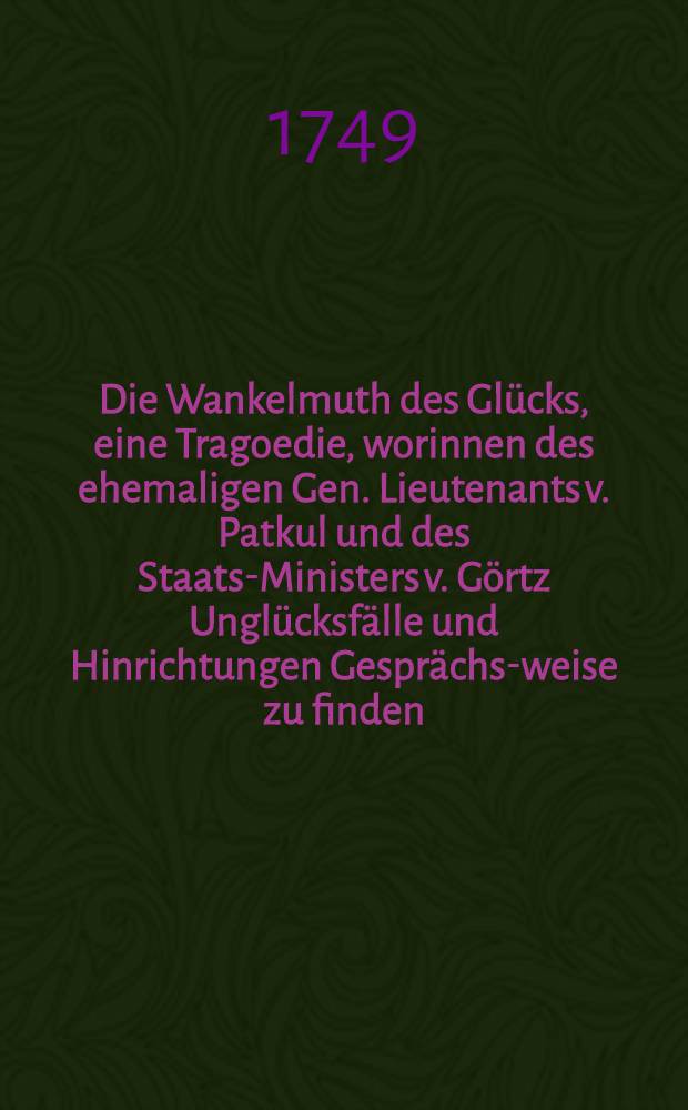 Die Wankelmuth des Glücks, eine Tragoedie, worinnen des ehemaligen Gen. Lieutenants v. Patkul und des Staats-Ministers v. Görtz Unglücksfälle und Hinrichtungen Gesprächs-weise zu finden