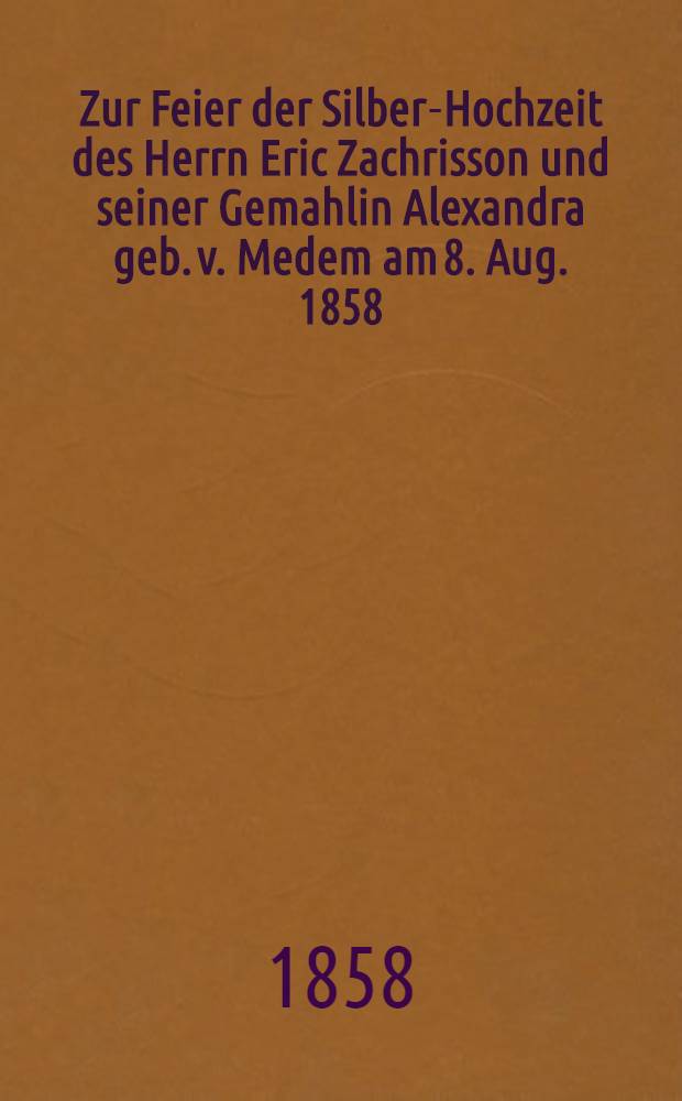 Zur Feier der Silber-Hochzeit des Herrn Eric Zachrisson und seiner Gemahlin Alexandra geb. v. Medem am 8. Aug. 1858 : Pièce de vers