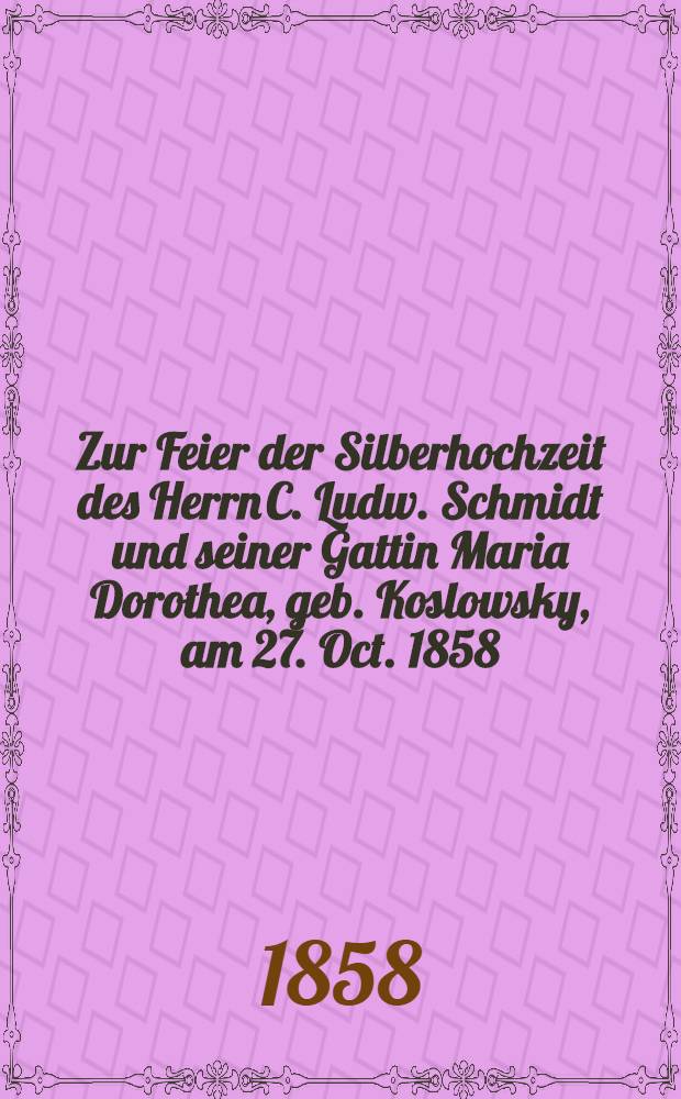Zur Feier der Silberhochzeit des Herrn C. Ludw. Schmidt und seiner Gattin Maria Dorothea, geb. Koslowsky, am 27. Oct. 1858