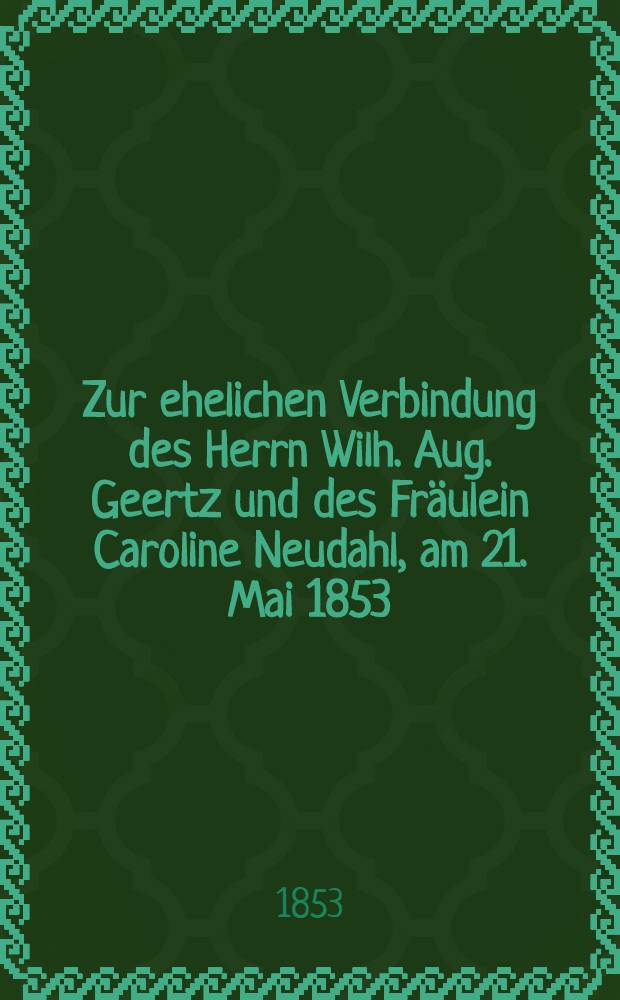 Zur ehelichen Verbindung des Herrn Wilh. Aug. Geertz und des Fräulein Caroline Neudahl, am 21. Mai 1853 : Pièce de vers