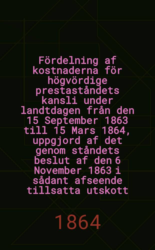 F&ouml;rdelning af kostnaderna f&ouml;r h&ouml;gv&ouml;rdige prestast&aring;ndets kansli under landtdagen fr&aring;n den 15 September 1863 till 15 Mars 1864, uppgjord af det genom st&aring;ndets beslut af den 6 November 1863 i s&aring;dant afseende tillsatta utskott