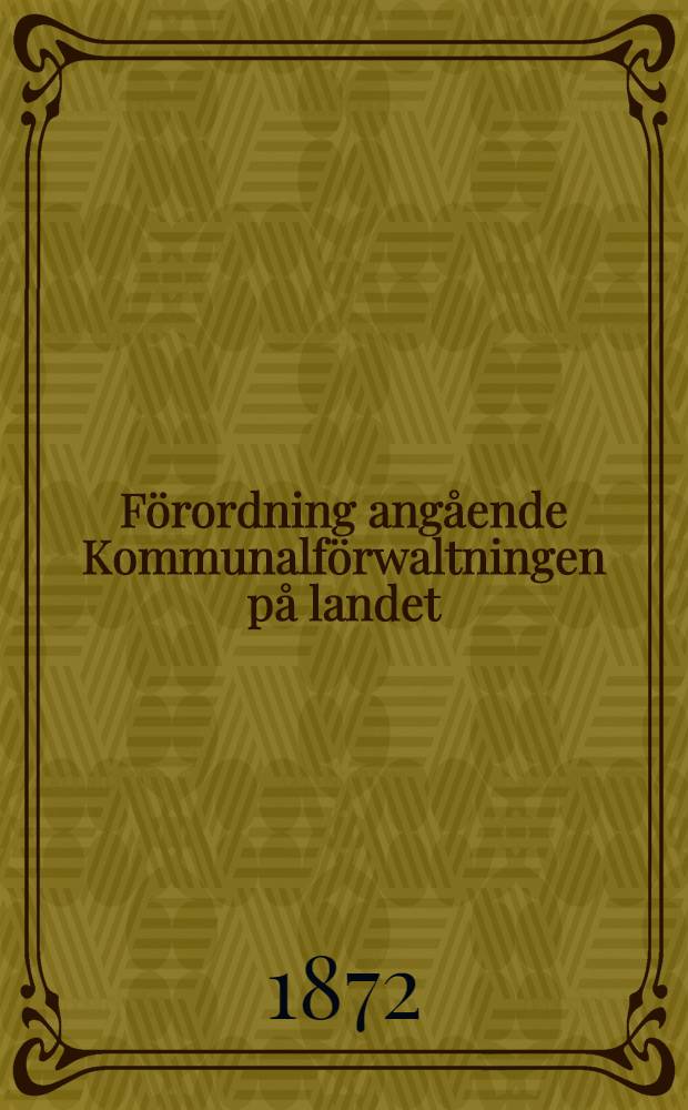 F&ouml;rordning ang&aring;ende Kommunalf&ouml;rwaltningen p&aring; landet : Med dertill h&ouml;rande sednare utkomna n&aring;diga f&ouml;rklaringar