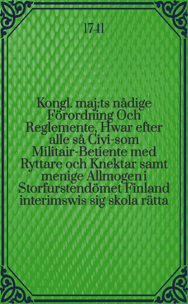 Kongl. maj:ts nådige Förordning Och Reglemente, Hwar efter alle så Civil- som Militair-Betiente med Ryttare och Knektar samt menige Allmogen i Storfurstendömet Finland interimswis sig skola rätta. Dat. Stockholm den 2. octob. åhr 1721 : Gifwen Stockholm i Råd-Cammaren then 20 Augusti 1741