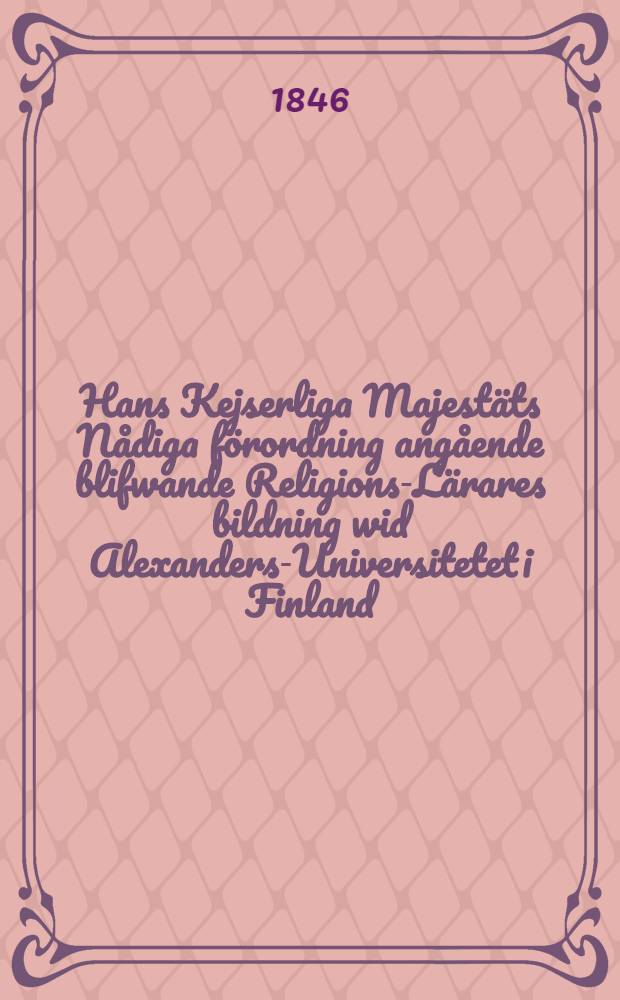 Hans Kejserliga Majestäts Nådiga förordning angående blifwande Religions-Lärares bildning wid Alexanders-Universitetet i Finland : Gifwen i Helsingfors, den 4 Martii 1846