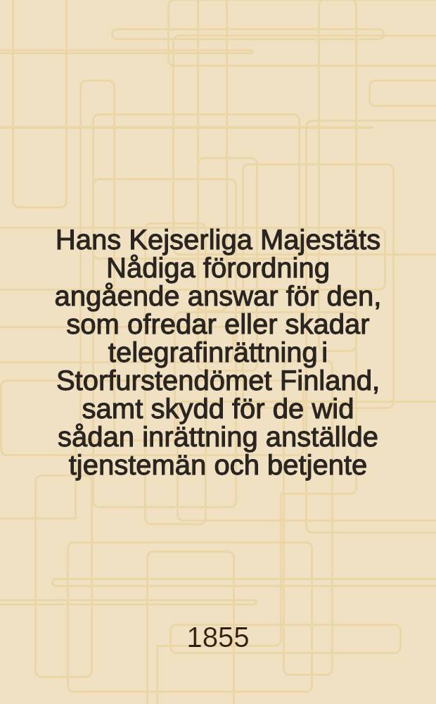 Hans Kejserliga Majestäts Nådiga förordning angående answar för den, som ofredar eller skadar telegrafinrättning i Storfurstendömet Finland, samt skydd för de wid sådan inrättning anställde tjenstemän och betjente : Gifwen i Helsingfors, den 13 September 1855