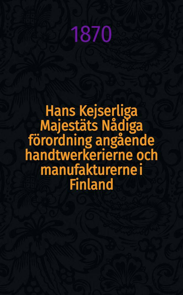 Hans Kejserliga Majestäts Nådiga förordning angående handtwerkerierne och manufakturerne i Finland : Gifwen i Helsingfors, den 12 December 1859