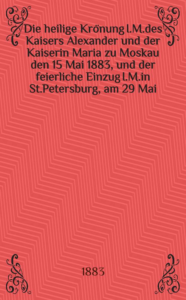 Die heilige Krönung I.M.des Kaisers Alexander und der Kaiserin Maria zu Moskau den 15 Mai 1883, und der feierliche Einzug I.M.in St.Petersburg, am 29 Mai