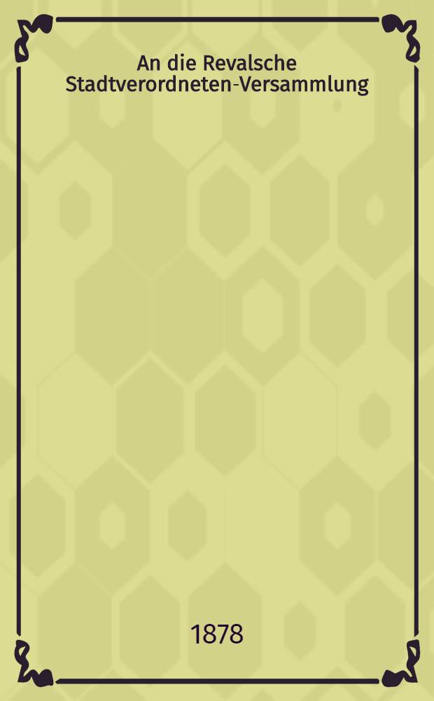 An die Revalsche Stadtverordneten-Versammlung : Beriсht der zur Bepr&uuml;fung und Begutachtung des neuen Polizeietats niedergesetzten Commission