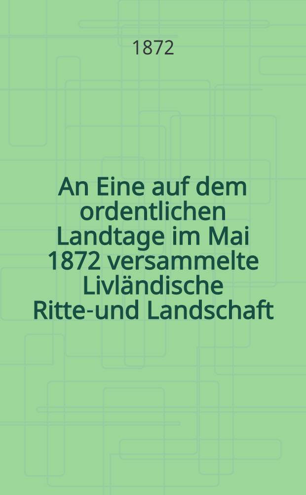 An Eine auf dem ordentlichen Landtage im Mai 1872 versammelte Livländische Ritter- und Landschaft